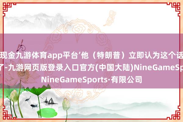 现金九游体育app平台’他（特朗普）立即认为这个话题不那么道理了-九游网页版登录入口官方(中国大陆)NineGameSports·有限公司