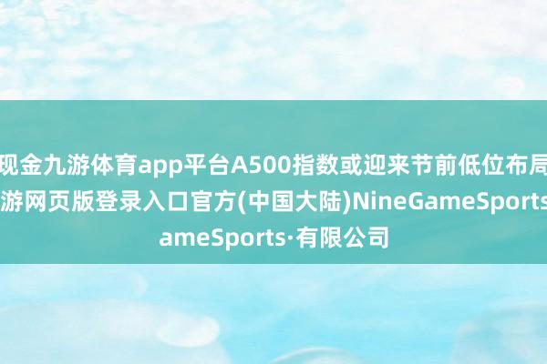 现金九游体育app平台A500指数或迎来节前低位布局窗口期-九游网页版登录入口官方(中国大陆)NineGameSports·有限公司