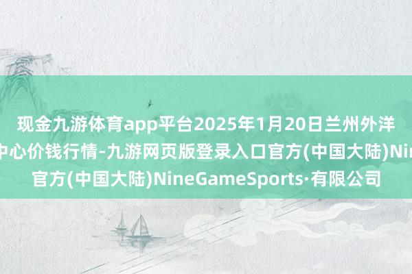 现金九游体育app平台2025年1月20日兰州外洋高原夏菜副食物采购中心价钱行情-九游网页版登录入口官方(中国大陆)NineGameSports·有限公司