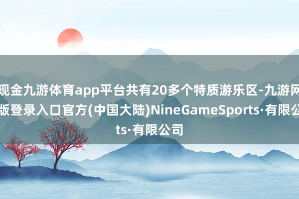 现金九游体育app平台共有20多个特质游乐区-九游网页版登录入口官方(中国大陆)NineGameSports·有限公司